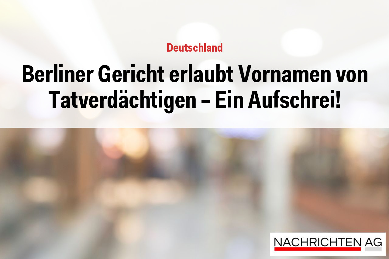 Berliner Gericht erlaubt Vornamen von Tatverdächtigen – Ein Aufschrei!